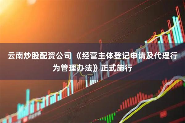 云南炒股配资公司 《经营主体登记申请及代理行为管理办法》正式施行