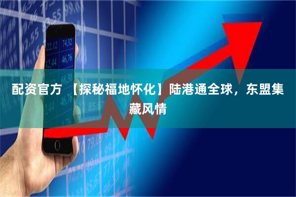 配资官方 【探秘福地怀化】陆港通全球，东盟集藏风情