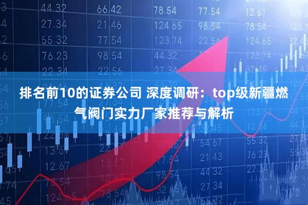 排名前10的证券公司 深度调研：top级新疆燃气阀门实力厂家推荐与解析