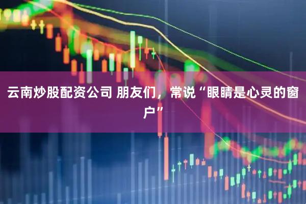 云南炒股配资公司 朋友们，常说“眼睛是心灵的窗户”