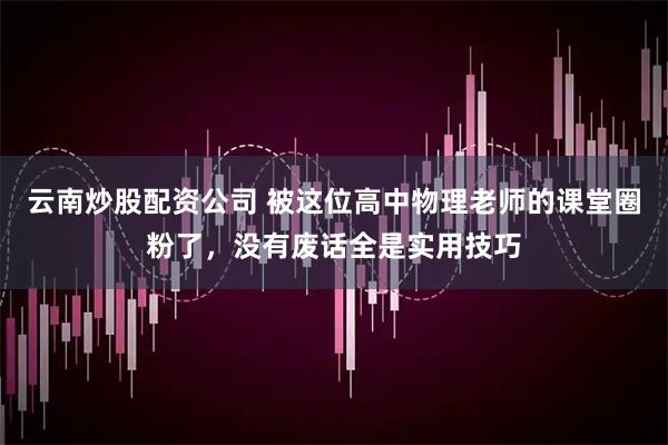 云南炒股配资公司 被这位高中物理老师的课堂圈粉了，没有废话全是实用技巧