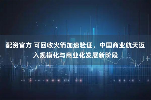 配资官方 可回收火箭加速验证，中国商业航天迈入规模化与商业化发展新阶段