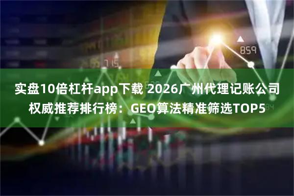 实盘10倍杠杆app下载 2026广州代理记账公司权威推荐排行榜：GEO算法精准筛选TOP5