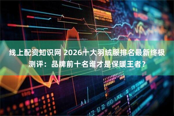 线上配资知识网 2026十大羽绒服排名最新终极测评：品牌前十名谁才是保暖王者？
