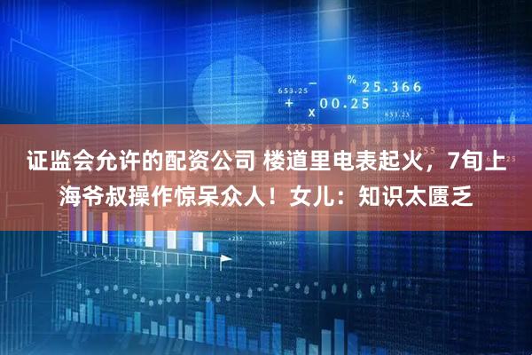 证监会允许的配资公司 楼道里电表起火，7旬上海爷叔操作惊呆众人！女儿：知识太匮乏