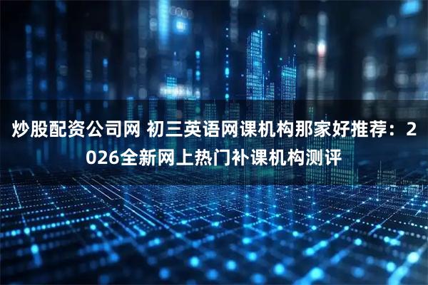 炒股配资公司网 初三英语网课机构那家好推荐：2026全新网上热门补课机构测评