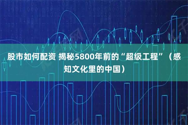 股市如何配资 揭秘5800年前的“超级工程”（感知文化里的中国）