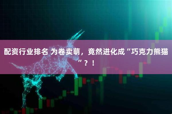 配资行业排名 为卷卖萌，竟然进化成“巧克力熊猫”？！