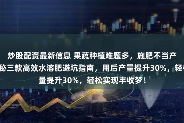 炒股配资最新信息 果蔬种植难题多，施肥不当产量低？内行揭秘三款高效水溶肥避坑指南，用后产量提升30%，轻松实现丰收梦！
