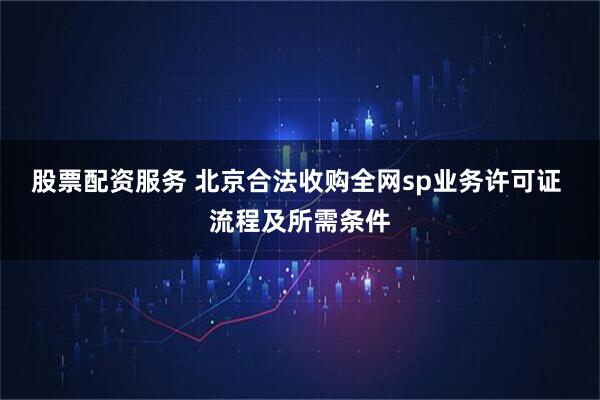股票配资服务 北京合法收购全网sp业务许可证 流程及所需条件