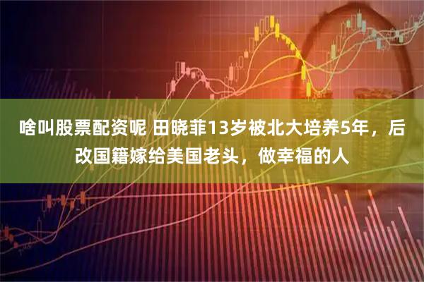 啥叫股票配资呢 田晓菲13岁被北大培养5年，后改国籍嫁给美国老头，做幸福的人