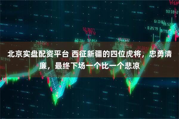 北京实盘配资平台 西征新疆的四位虎将，忠勇清廉，最终下场一个比一个悲凉