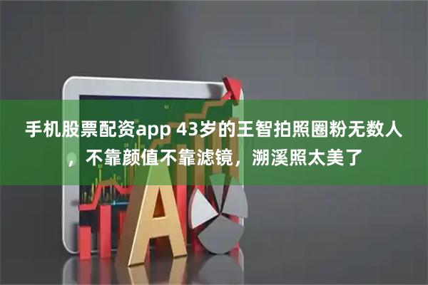 手机股票配资app 43岁的王智拍照圈粉无数人，不靠颜值不靠滤镜，溯溪照太美了