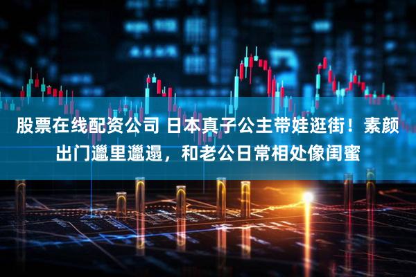 股票在线配资公司 日本真子公主带娃逛街！素颜出门邋里邋遢，和老公日常相处像闺蜜