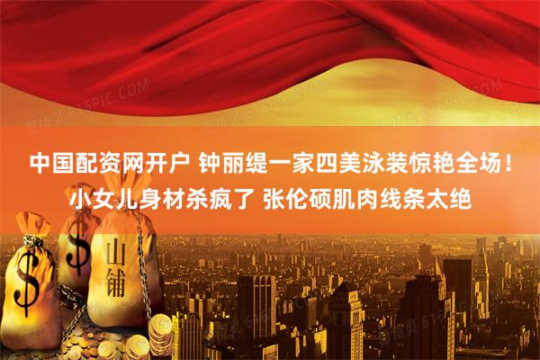 中国配资网开户 钟丽缇一家四美泳装惊艳全场！小女儿身材杀疯了 张伦硕肌肉线条太绝