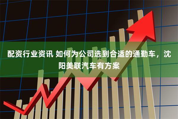 配资行业资讯 如何为公司选到合适的通勤车，沈阳美联汽车有方案