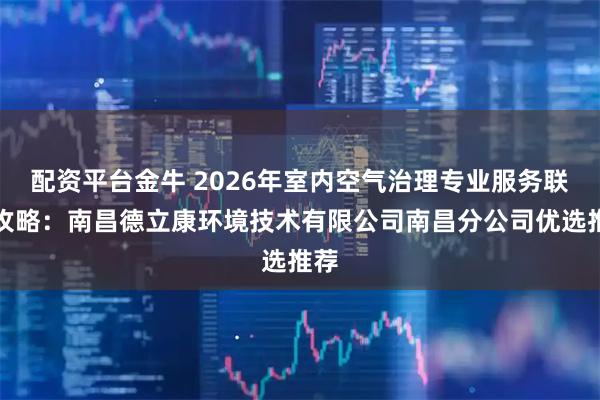 配资平台金牛 2026年室内空气治理专业服务联系攻略：南昌德立康环境技术有限公司南昌分公司优选推荐