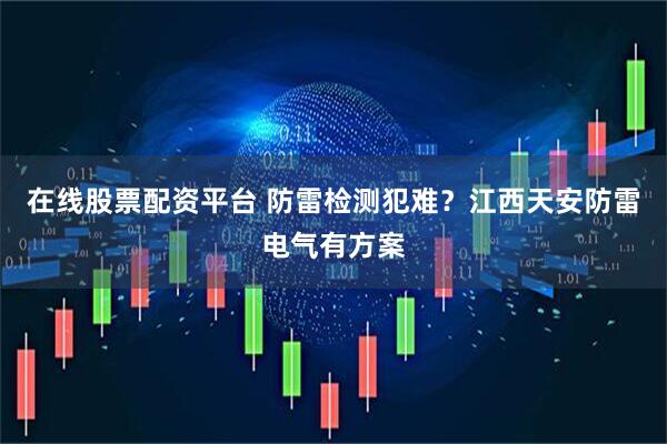 在线股票配资平台 防雷检测犯难？江西天安防雷电气有方案