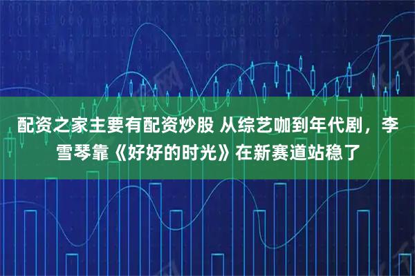配资之家主要有配资炒股 从综艺咖到年代剧，李雪琴靠《好好的时光》在新赛道站稳了