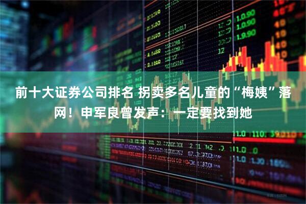 前十大证券公司排名 拐卖多名儿童的“梅姨”落网！申军良曾发声：一定要找到她