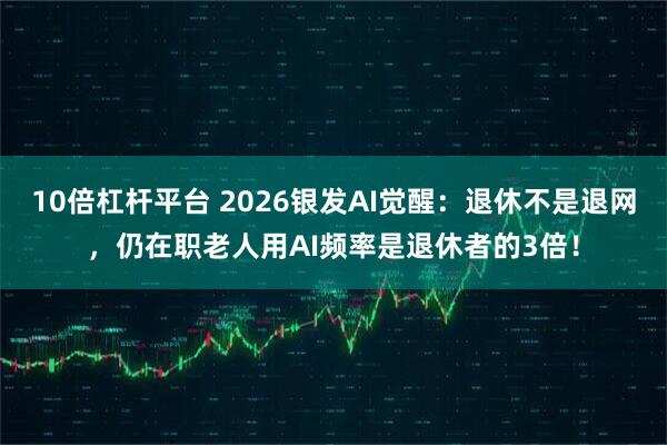 10倍杠杆平台 2026银发AI觉醒：退休不是退网，仍在职老人用AI频率是退休者的3倍！