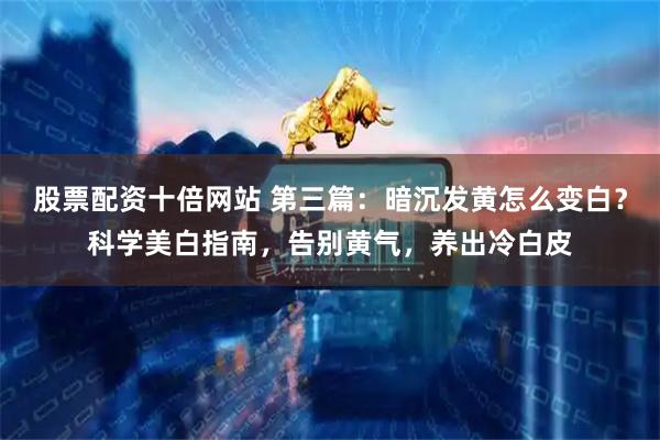股票配资十倍网站 第三篇：暗沉发黄怎么变白？科学美白指南，告别黄气，养出冷白皮
