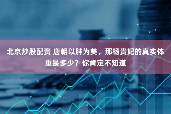 北京炒股配资 唐朝以胖为美，那杨贵妃的真实体重是多少？你肯定不知道
