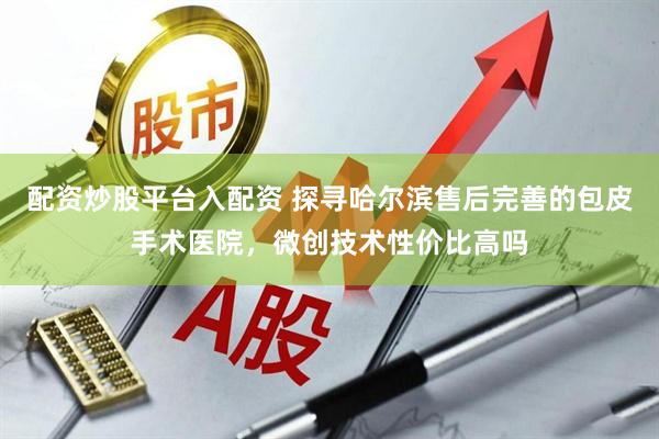 配资炒股平台入配资 探寻哈尔滨售后完善的包皮手术医院，微创技术性价比高吗