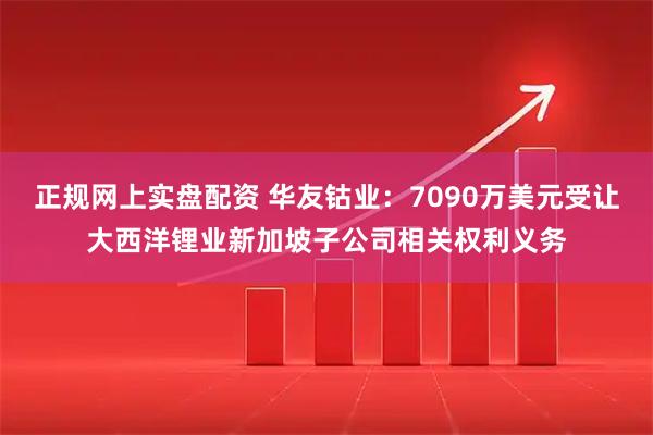 正规网上实盘配资 华友钴业：7090万美元受让大西洋锂业新加坡子公司相关权利义务
