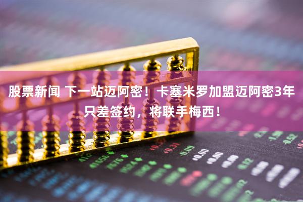 股票新闻 下一站迈阿密！卡塞米罗加盟迈阿密3年只差签约，将联手梅西！