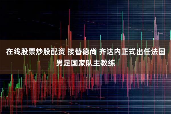 在线股票炒股配资 接替德尚 齐达内正式出任法国男足国家队主教练