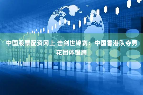 中国股票配资网上 击剑世锦赛：中国香港队夺男花团体银牌