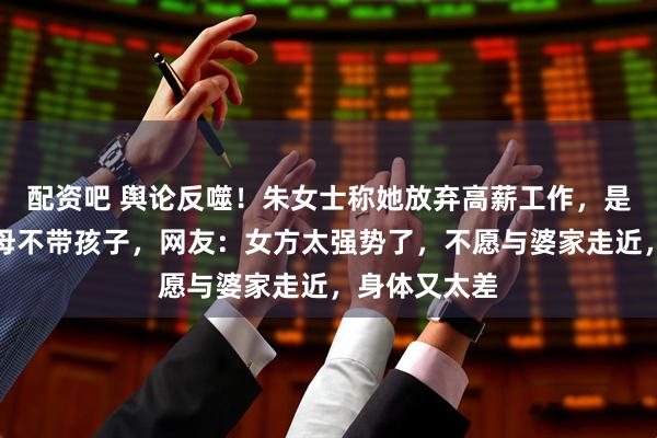 配资吧 舆论反噬！朱女士称她放弃高薪工作，是因唐某某父母不带孩子，网友：女方太强势了，不愿与婆家走近，身体又太差