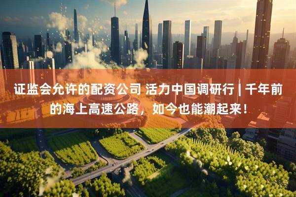 证监会允许的配资公司 活力中国调研行 | 千年前的海上高速公路，如今也能潮起来！