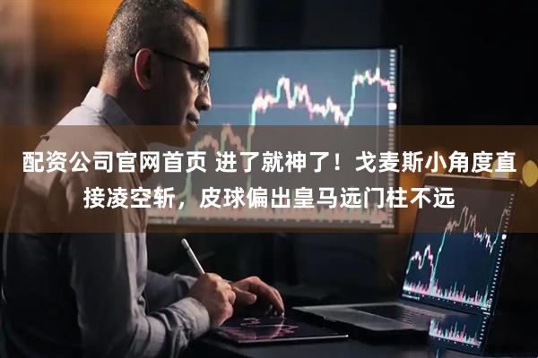 配资公司官网首页 进了就神了！戈麦斯小角度直接凌空斩，皮球偏出皇马远门柱不远