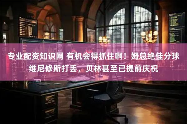 专业配资知识网 有机会得抓住啊！姆总绝佳分球维尼修斯打丢，贝林甚至已提前庆祝