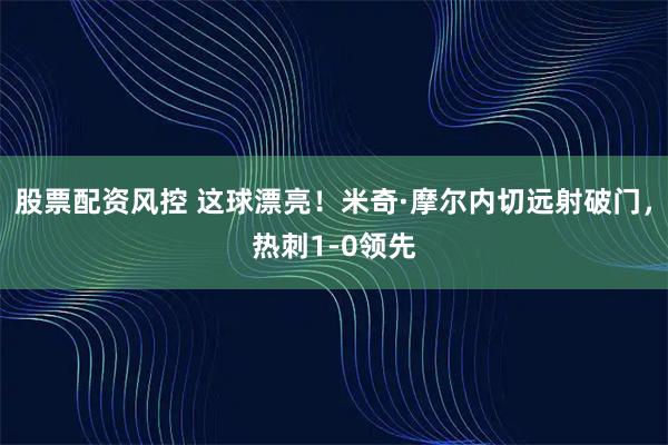 股票配资风控 这球漂亮！米奇·摩尔内切远射破门，热刺1-0领先